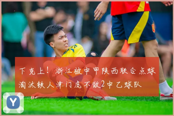 下克上！浙江被中甲陕西联合点球淘汰铁人津门虎不敌2中乙球队