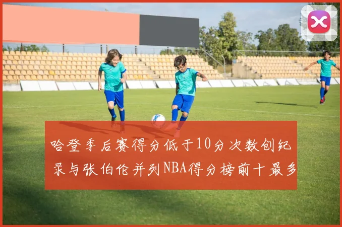 哈登季后赛得分低于10分次数创纪录与张伯伦并列NBA得分榜前十最多