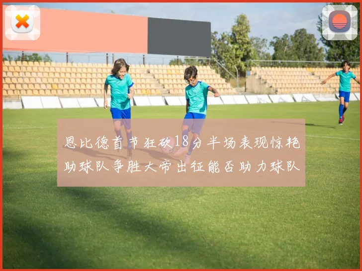 恩比德首节狂砍18分半场表现惊艳助球队争胜大帝出征能否助力球队逆袭