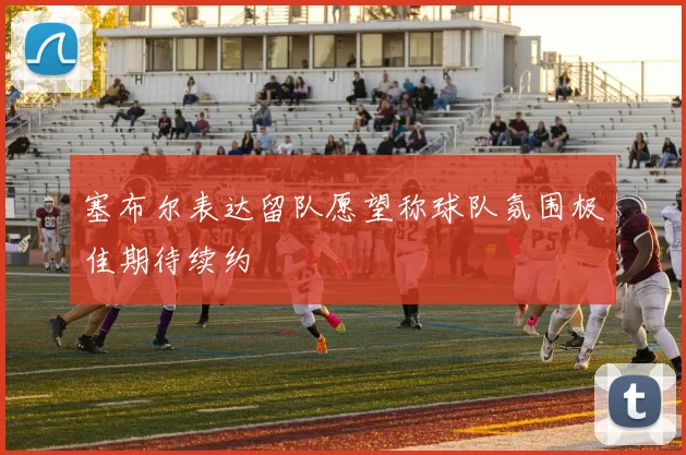 塞布尔表达留队愿望称球队氛围极佳期待续约