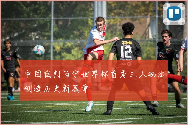 中国裁判马宁世界杯首秀三人执法创造历史新篇章