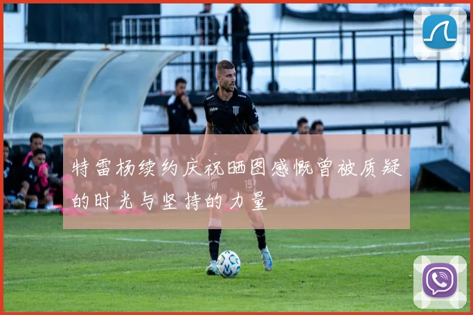 特雷杨续约庆祝晒图感慨曾被质疑的时光与坚持的力量