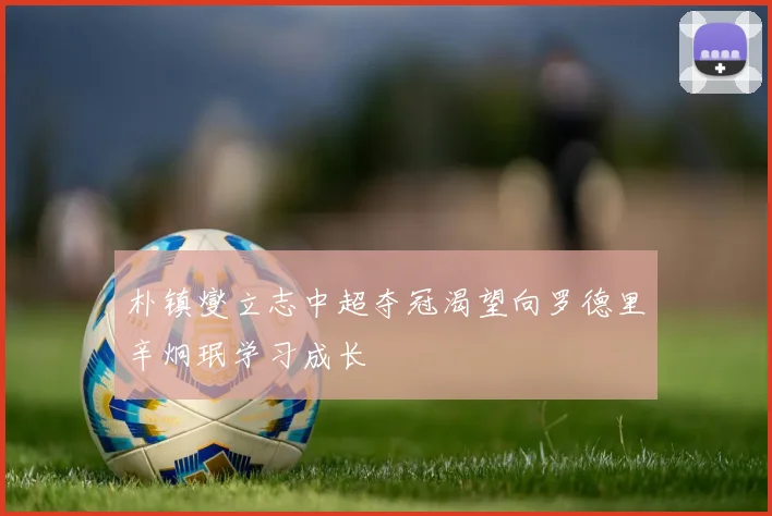 朴镇燮立志中超夺冠渴望向罗德里辛炯珉学习成长