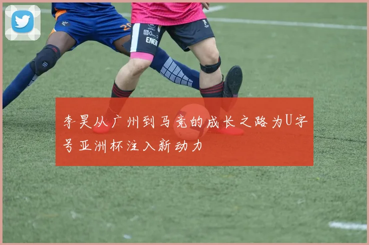 李昊从广州到马竞的成长之路为U字号亚洲杯注入新动力