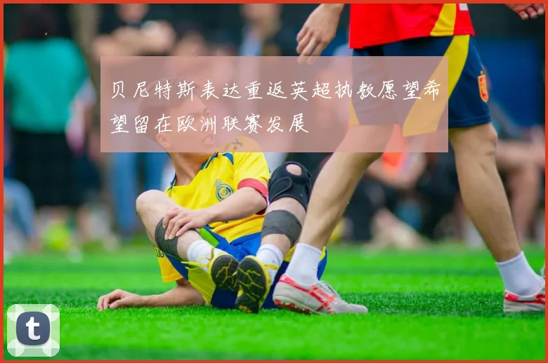 贝尼特斯表达重返英超执教愿望希望留在欧洲联赛发展